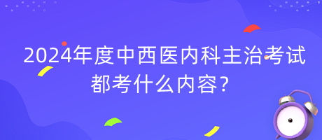 2024年度中西医内科主治考试都考什么内容？