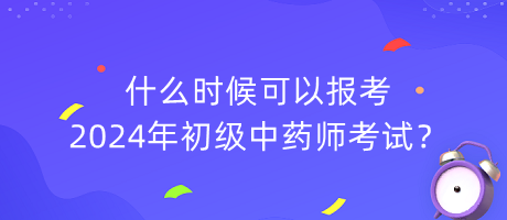 什么时候可以报考2024年初级中药师考试？