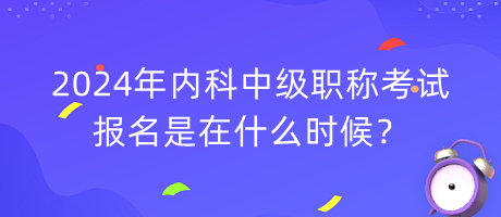 2024年内科中级职称考试报名是在什么时候？