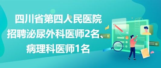 四川省第四人民医院招聘泌尿外科医师2名、病理科医师1名