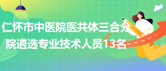 贵州省遵义市仁怀市中医院医共体三合分院遴选专业技术人员13名