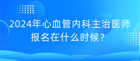 2024年心血管内科主治医师报名在什么时候？