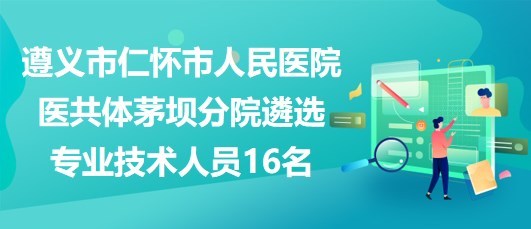 遵义市仁怀市人民医院医共体茅坝分院遴选专业技术人员16名