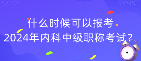 什么时候可以报考2024年内科中级职称考试？