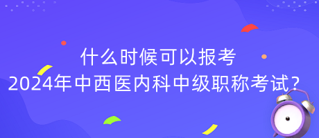 什么时候可以报考2024年中西医内科中级职称考试？