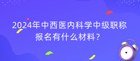 2024年中西医内科学中级职称报名有什么材料？