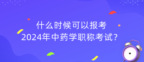 什么时候可以报考2024年中药学职称考试？