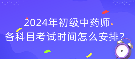 2024年初级中药师各科目考试时间怎么安排？