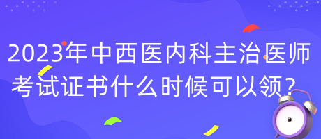 2023年中西医内科主治医师考试证书什么时候可以领？