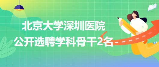 北京大学深圳医院2023年公开选聘学科骨干2名