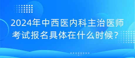 2024年中西医内科主治医师考试报名具体在什么时候？