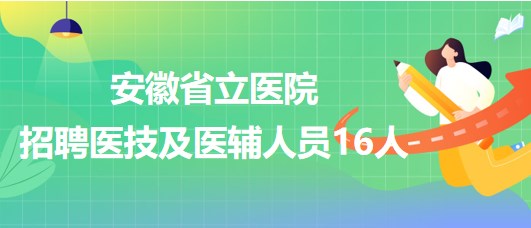 安徽省立医院2023年第二批招聘医技及医辅人员16人