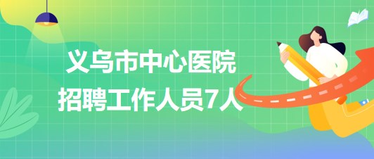 浙江省金华市义乌市中心医院2023年7月招聘工作人员7人 浙江省金华市义乌市中心医院2023年7月招聘工作人员7人