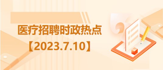 医疗卫生招聘时事政治：2023年7月10日时政热点整理