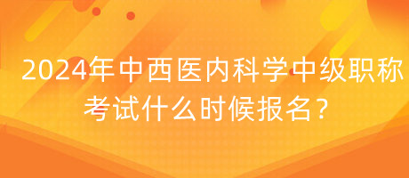 2024年中西医内科学中级职称考试什么时候报名？