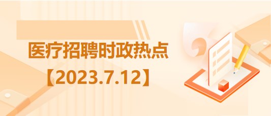 医疗卫生招聘时事政治：2023年7月12日时政热点整理