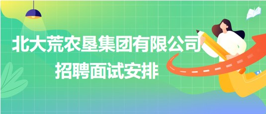 北大荒农垦集团有限公司2023年下半年招聘面试安排