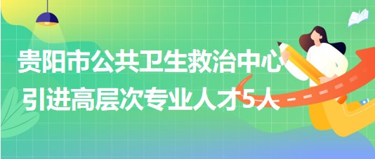 贵阳市公共卫生救治中心2023年引进高层次专业人才5人