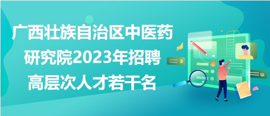 广西壮族自治区中医药研究院2023年招聘高层次人才若干名
