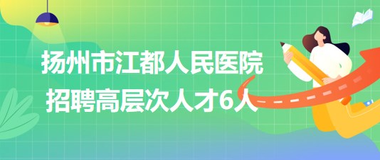 扬州市江都人民医院2023年下半年招聘高层次人才6人