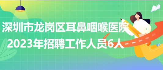 深圳市龙岗区耳鼻咽喉医院2023年招聘工作人员6人