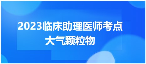 速看！2023公卫执业医师笔试重难考点<大气颗粒物>总结