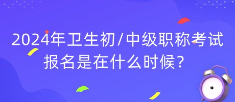 2024年卫生初中级职称考试报名是在什么时候？