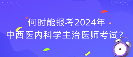 何时能报考2024年中西医内科学主治医师考试？