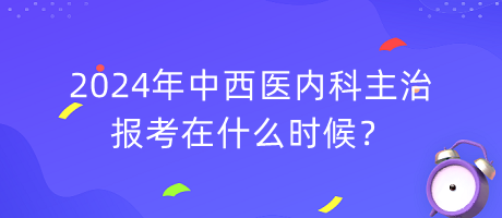 2024年中西医内科主治报考在什么时候？