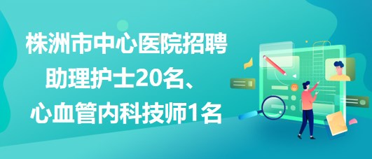 湖南省株洲市中心医院招聘助理护士20名、心血管内科技师1名