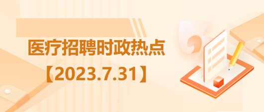 医疗卫生招聘时事政治：2023年7月31日时政热点整理