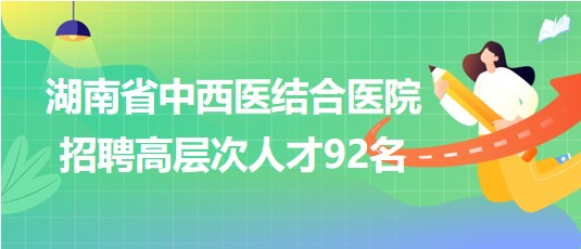 湖南省中西医结合医院2023年招聘高层次人才92名