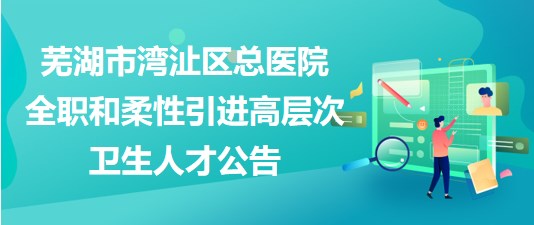 芜湖市湾沚区总医院2023年全职和柔性引进高层次卫生人才公告