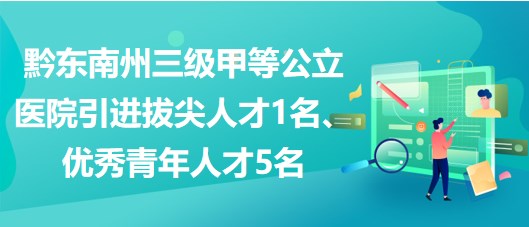 黔东南州三级甲等公立医院引进拔尖人才1名、优秀青年人才5名