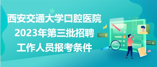 西安交通大学口腔医院2023年第三批招聘工作人员报考条件