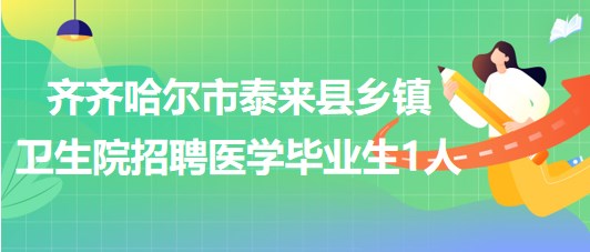 齐齐哈尔市泰来县2023年乡镇卫生院招聘医学毕业生1人