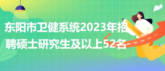 浙江省金华市东阳市卫健系统2023年招聘硕士研究生及以上52名