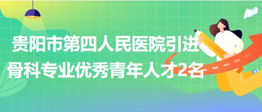 贵阳市第四人民医院2023年引进骨科专业优秀青年人才2名