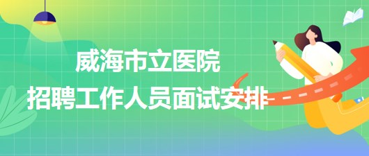 威海市立医院2023年第二批招聘工作人员面试安排