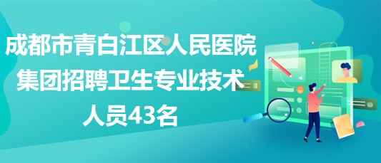 成都市青白江区人民医院集团2023年招聘卫生专业技术人员43名