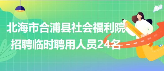 广西北海市合浦县社会福利院2023年招聘临时聘用人员24名