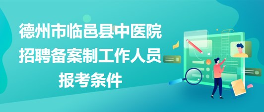 德州市临邑县中医院2023年招聘备案制工作人员报考条件