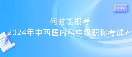 何时能报考2024年中西医内科中级职称考试？