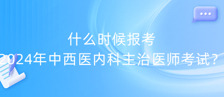 什么时候报考2024年中西医内科主治医师考试？