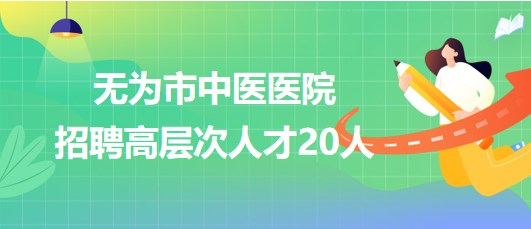 安徽省芜湖市无为市中医医院2023年招聘高层次人才20人