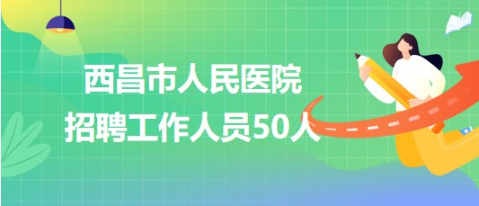 四川省凉山州西昌市人民医院2023年8月招聘工作人员50人