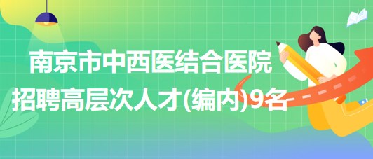 南京市中西医结合医院2023年招聘高层次人才(编内)9名