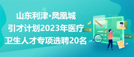 山东利津·凤凰城引才计划2023年医疗卫生人才专项选聘20名