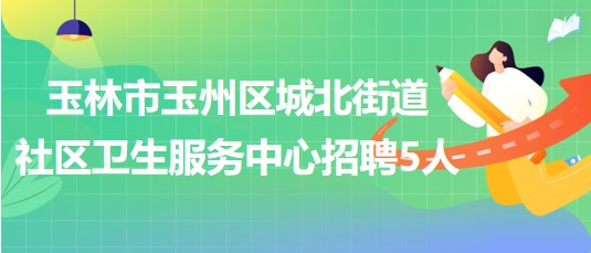 玉林市玉州区城北街道社区卫生服务中心招聘工作人员5名