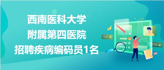 泸州市西南医科大学附属第四医院2023年招聘疾病编码员1名